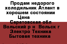 Продам недорого холодильник Атлант в хорошем состоянии › Цена ­ 4 000 - Саратовская обл., Вольский р-н, Вольск г. Электро-Техника » Бытовая техника   